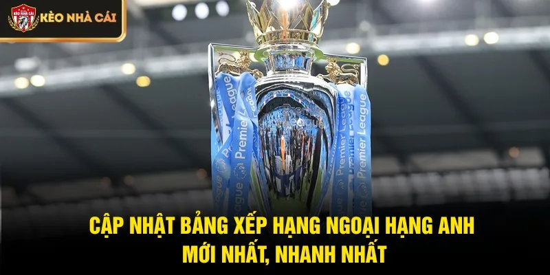 Cập nhật bảng xếp hạng Ngoại hạng Anh mới nhất, nhanh nhất