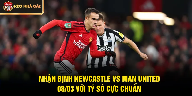 Nhận định Newcastle vs Man United 08/03 với tỷ số cực chuẩn
