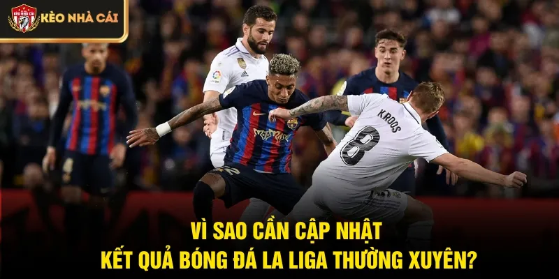 Vì sao cần cập nhật kết quả bóng đá La Liga thường xuyên?